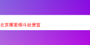 探寻北京低价优质烟斗丝：那些令人难以忘怀的烟斗丝风味
