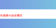 探寻长城烟斗丝的购买踪迹与烟草品鉴漫谈