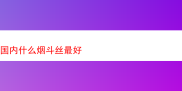 探寻国内优质烟斗丝之旅